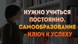 Нужно учиться постоянно. Самообразование - ключ к успеху