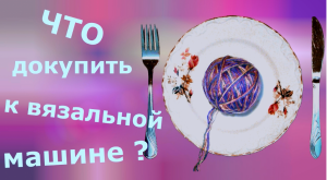 Что еще нужно приобрести при покупке вязальной машины?