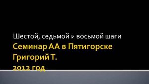 07. Семинар АА в Пятигорске. 2012 год. Григорий Т. Шестой, седьмой, восьмой и девятый шаги