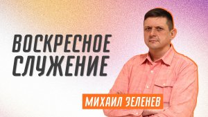 Воскресное служение ? Михаил Зеленев ? Проповедь