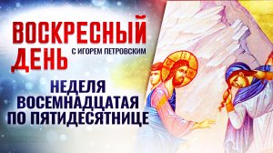 НЕДЕЛЯ ВОСЕМНАДЦАТАЯ ПО ПЯТИДЕСЯТНИЦЕ / ВОСКРЕСНЫЙ ДЕНЬ
