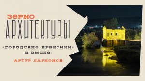 «Городские практики» в Омске: Артур Ларионов | Видеоподкаст «Зерно архитектуры»