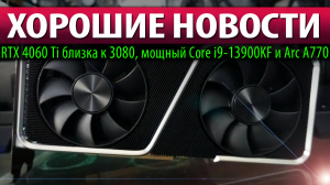 ✅ХОРОШИЕ НОВОСТИ: RTX 4060 Ti близка к 3080, мощный Core i9-13900KF и Arc A770