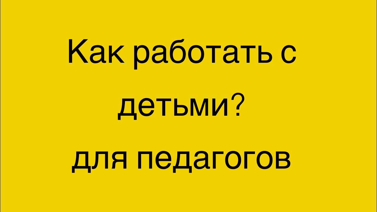 Как работать с детьми? Для педагогов.