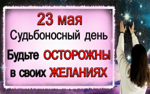 23 мая Судьбоносный день. Будьте осторожны в своих ЖЕЛАНИЯХ.