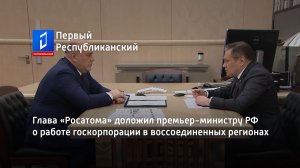 Глава «Росатома» доложил премьер-министру РФ о работе госкорпорации в воссоединенных регионах