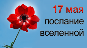 ПОСЛАНИЕ ВСЕЛЕННОЙ на 17 май.