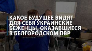 Какое будущее видят для себя украинские беженцы, оказавшиеся в белгородском ПВР