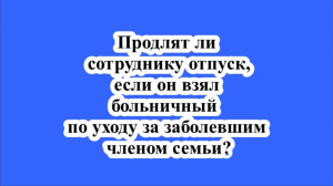 Продлят ли сотруднику отпуск, если он взял больничный по уходу за заболевшим членом семьи?