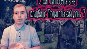 СТОИТ ЛИ ПОСЕЩАТЬ НА КЛАДБИЩЕ "РОДИТЕЛЬСКИЙ ДЕНЬ "?