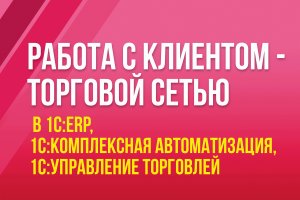 Работа с клиентом - торговой сетью в 1С:ERP, 1С:Комплексная автоматизация, 1С:Управление торговлей