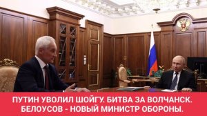 ПУТИН УВОЛИЛ ШОЙГУ. БИТВА ЗА ВОЛЧАНСК. БЕЛОУСОВ - НОВЫЙ МИНИСТР ОБОРОНЫ.