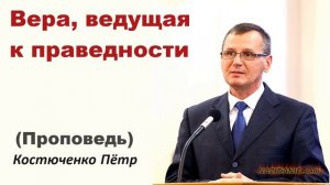 ВЕРА, ВЕДУЩАЯ К ПРАВЕДНОСТИ (Проповедь) Костюченко Пётр