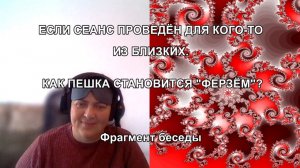 ЕСЛИ СЕАНС ПРОВЕДЁН ДЛЯ КОГО-ТО ИЗ БЛИЗКИХ. КАК "ПЕШКА" СТАНОВИТСЯ "ФЕРЗЁМ"? Фрагмент беседы