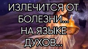 ИЗЛЕЧИТСЯ ОТ БОЛЕЗНИ...НА ЯЗЫКЕ ДУХОВ..ДЛЯ ВСЕХ..