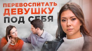 Как воспитать девушку под себя? А главное, зачем тебе это надо?