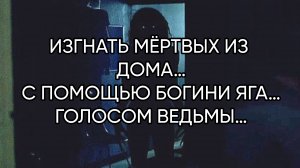 ИЗГНАТЬ МЁРТВЫХ ИЗ ДОМА…С ПОМОЩЬЮ БОГИНИ ЯГА…ГОЛОСОМ ВЕДЬМЫ…