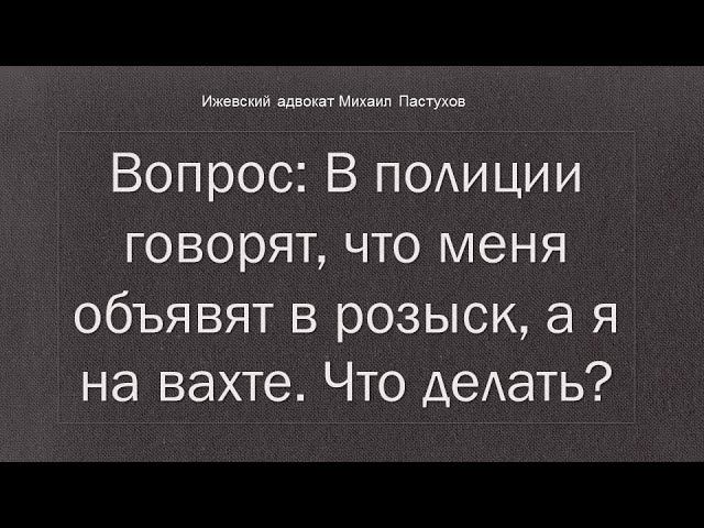 Иж Адвокат Пастухов. Вопрос: В полиции говорят, что меня объявят в розыск, а я на вахте. Что делать?