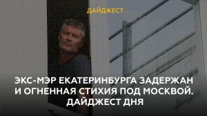 Экс-мэр Екатеринбурга задержан и огненная стихия под Москвой. Дайджест дня