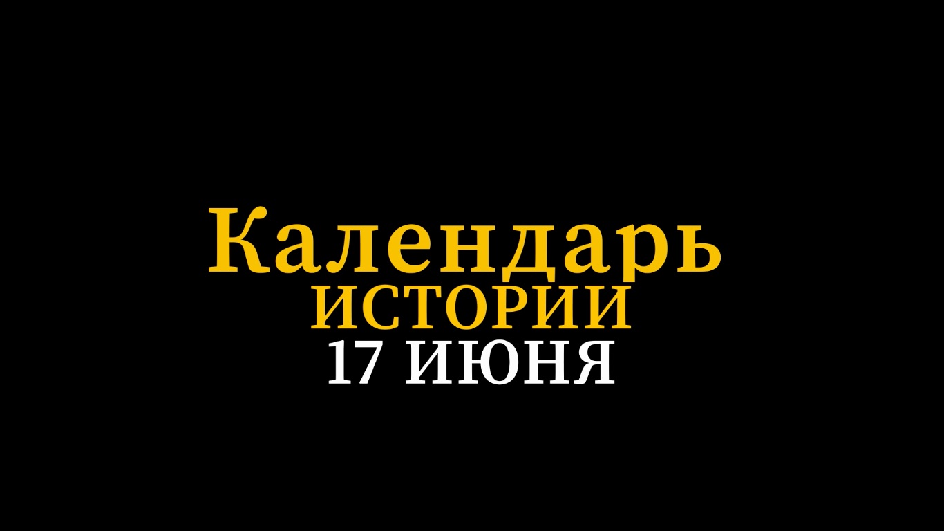 КАЛЕНДАРЬ ИСТОРИИ 17 ИЮНЯ