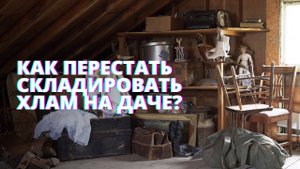 Расхламление дачи. Как перестать увозить и складировать вещи за городом.