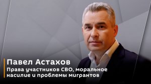 Павел Астахов. Права участников СВО, моральное насилие и проблемы мигрантов