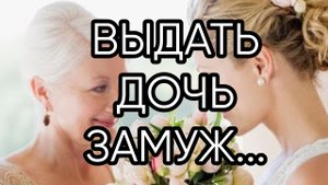 ВЫДАТЬ ДОЧЬ ЗАМУЖ....ПРОВОДИТ МАТЬ....
