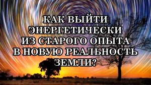 КАК ВЫЙТИ ЭНЕРГЕТИЧЕСКИ ИЗ СТАРОГО ОПЫТА В НОВУЮ РЕАЛЬНОСТЬ ЗЕМЛИ?