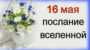 ПОСЛАНИЕ ВСЕЛЕННОЙ на 16 мая.