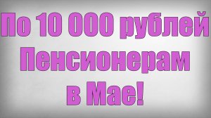 По 10 000 рублей Пенсионерам в Мае!