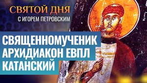 СВЯЩЕННОМУЧЕНИК АРХИДИАКОН ЕВПЛ КАТАНСКИЙ / СВЯТОЙ ДНЯ