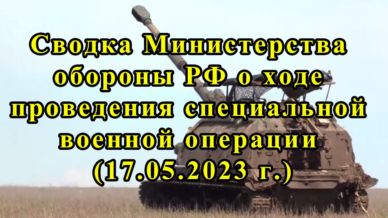 Сводка Министерства обороны РФ о ходе проведения специальной военной операции (17.05.2023 г.)