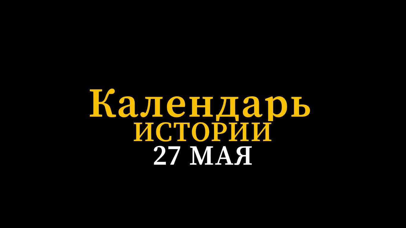 КАЛЕНДАРЬ ИСТОРИИ 27 МАЯ