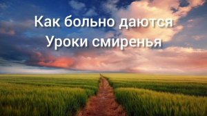 Как больно даются уроки смиренья