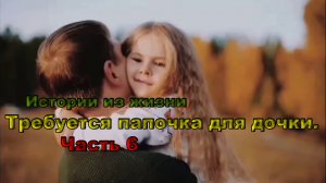 Истории из жизни / Требуется папочка для дочки. Часть 6. / любовные истории