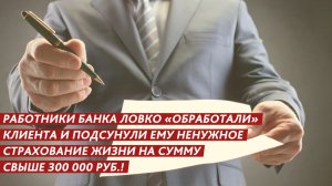 «Обработали» клиента и подсунули страховку на 300 000 рублей.