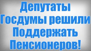 Депутаты Госдумы решили Поддержать Пенсионеров!