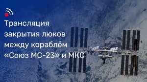 Закрытие люков между кораблём «Союз МС-23» и МКС
