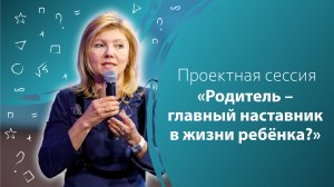 Проектная сессия «Родитель – главный наставник в жизни ребёнка?»