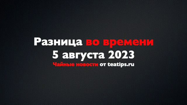 Разница во времени. Чайные новости от 05/08/2023