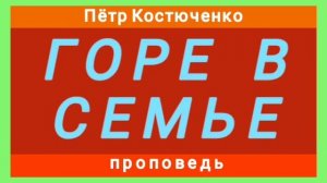 ГОРЕ В СЕМЬЕ (Пётр Костюченко, проповедь).
