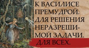 К ВАСИЛИСЕ ПРЕМУДРОЙ. ДЛЯ РЕШЕНИЯ НЕРАЗРЕШИМОЙ ЗАДАЧИ. ДЛЯ ВСЕХ.