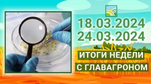 Итоги недели с ГлавАгроном. 18.03.2024 - 24.03.2024