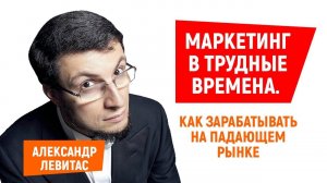 Александр Левитас | Маркетинг в трудные времена. Как зарабатывать на падающем рынке