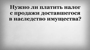 Нужно ли платить налог с продажи доставшегося в наследство имущества