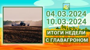 Итоги недели с ГлавАгроном. 04.03.2024 - 10.03.2024