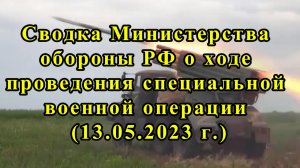 Сводка Министерства обороны РФ о ходе проведения специальной военной операции (13.05.2023 г.)