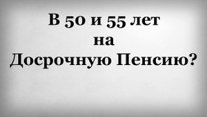 В 50 и 55 лет на Досрочную Пенсию?