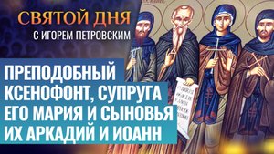 ПРЕПОДОБНЫЙ КСЕНОФОНТ, СУПРУГА ЕГО МАРИЯ И СЫНОВЬЯ ИХ АРКАДИЙ И ИОАНН / СВЯТОЙ ДНЯ