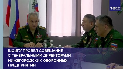 Шойгу провел совещание с генеральными директорами нижегородских оборонных предприятий